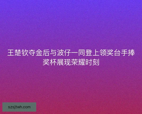 王楚钦夺金后与波仔一同登上领奖台手捧奖杯展现荣耀时刻